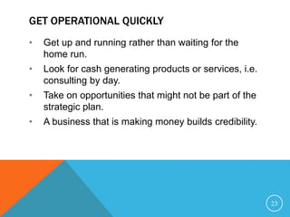 GET OPERATIONAL QUICKLY
• Get up and running rather than waiting for the
home run.
• Look for cash generating products or services, i.e.
consulting by day.
• Take on opportunities that might not be part of the
strategic plan.
• A business that is making money builds credibility.
23
 