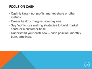 FOCUS ON CASH
• Cash is king – not profits, market share or other
metrics.
• Create healthy margins from day one.
• Say “no” to loss making strategies to build market
share or a customer base.
• Understand your cash flow – cash position, monthly
burn, timelines.
25
 