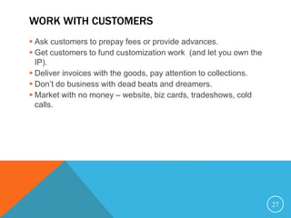 WORK WITH CUSTOMERS
 Ask customers to prepay fees or provide advances.
 Get customers to fund customization work (and let you own the
IP).
 Deliver invoices with the goods, pay attention to collections.
 Don’t do business with dead beats and dreamers.
 Market with no money – website, biz cards, tradeshows, cold
calls.
27
 