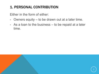 1. PERSONAL CONTRIBUTION
Either in the form of either:
- Owners equity – to be drawn out at a later time.
- As a loan to the business – to be repaid at a later
time.
3
 