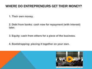 WHERE DO ENTREPRENEURS GET THEIR MONEY?
1. Their own money.
2. Debt from banks: cash now for repayment (with interest)
later.
3. Equity: cash from others for a piece of the business.
4. Bootstrapping: piecing it together on your own.
 