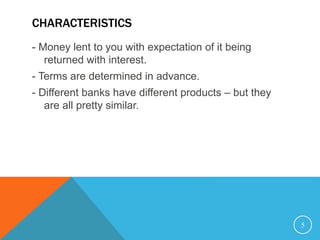 CHARACTERISTICS
- Money lent to you with expectation of it being
returned with interest.
- Terms are determined in advance.
- Different banks have different products – but they
are all pretty similar.
5
 