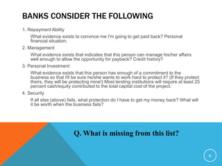 BANKS CONSIDER THE FOLLOWING
1. Repayment Ability
What evidence exists to convince me I'm going to get paid back? Personal
financial situation.
2. Management
What evidence exists that indicates that this person can manage his/her affairs
well enough to allow the opportunity for payback? Credit history?
3. Personal Investment
What evidence exists that this person has enough of a commitment to the
business so that I'll be sure he/she wants to work hard to protect it? (If they protect
theirs, they will be protecting mine!) Most lending institutions will require at least 25
percent cash/equity contributed to the total capital cost of the project.
4. Security
If all else (above) fails, what protection do I have to get my money back? What will
it be worth when the business fails?
Q. What is missing from this list?
6
 