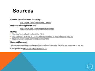 Canada Small Business Financing:
http://www.canadabusiness.ca/eng/
Business Development Bank:
http://www.bdc.ca/en/Pages/home.aspx
Banks:
 http://www.royalbank.ca/busindex.html
 http://www.tdcanadatrust.com/products-services/banking/index-banking.jsp
 https://www.cibc.com/ca/small-business.html
Summer Company:
http://www.ontariocanada.com/ontcan/1medt/smallbiz/en/sb_ye_summerco_en.jsp
Futurpreneur: http://www.futurpreneur.ca/
Sources
7
 