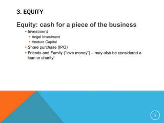 3. EQUITY
Equity: cash for a piece of the business
 Investment
 Angel Investment
 Venture Capital
 Share purchase (IPO)
 Friends and Family (“love money”) – may also be considered a
loan or charity!
8
 