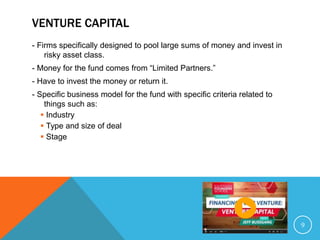 VENTURE CAPITAL
- Firms specifically designed to pool large sums of money and invest in
risky asset class.
- Money for the fund comes from “Limited Partners.”
- Have to invest the money or return it.
- Specific business model for the fund with specific criteria related to
things such as:
 Industry
 Type and size of deal
 Stage
9
 