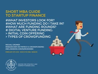 SHORT MBA GUIDE
TO STARTUP FINANCE  
#WHAT INVESTORS LOOK FOR? 
#HOW MUCH FUNDING DO I TAKE IN?
#WHAT ARE FUNDING ROUNDS? 
# DIGITAL VENTURE FUNDING:
> INITIAL COIN OFFERING
> TYPES OF CROWDFUNDING 
MICHAL GROMEK 
RESEARCHER ON FINTECH & CROWDFUNDING 
#SE.LINKEDIN.COM/IN/MGROMEK
CENTER FOR STRATEGY AND
COMPETITIVENESS (CSC)
FEBRUARY 8TH 2018 - EXECUTIVE MBA  SESSION
 