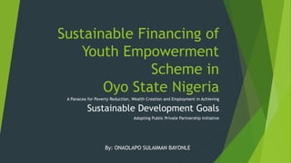 Sustainable Financing of
Youth Empowerment
Scheme in
Oyo State Nigeria
A Panacea for Poverty Reduction, Wealth Creation and Employment in Achieving
Sustainable Development Goals
Adopting Public Private Partnership Initiative
By: ONAOLAPO SULAIMAN BAYONLE
 