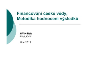 Financování české vědy,
Metodika hodnocení výsledků


 Jiří Málek
 RVVI, KHV

 18.4.2013
 