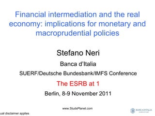 Financial intermediation and the real
economy: implications for monetary and
macroprudential policies
Stefano Neri
Banca d’Italia
SUERF/Deutsche Bundesbank/IMFS Conference
The ESRB at 1
Berlin, 8-9 November 2011
sual disclaimer applies
www.StudsPlanet.com
 