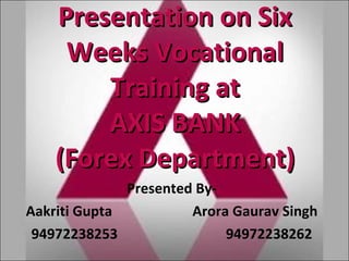 Presentation on Six Weeks Vocational Training at AXIS BANK (Forex Department) Presented By- Aakriti Gupta  Arora Gaurav Singh 94972238253  94972238262 