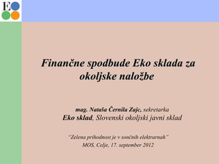 Finančne spodbude Eko sklada zaFinančne spodbude Eko sklada za
okoljske naložbeokoljske naložbe
mag. Nataša Černila Zajc, sekretarka
Eko sklad, Slovenski okoljski javni sklad
“Zelena prihodnost je v sončnih elektrarnah”
MOS, Celje, 17. september 2012
 