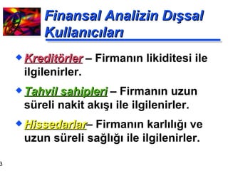 Finansal Analizin Dışsal Kullanıcıları Kreditörler   – Firmanın likiditesi ile ilgilenirler. Tahvil sahipleri   – Firmanın uzun süreli nakit akışı ile ilgilenirler. Hissedarlar – Firmanın karlılığı ve uzun süreli sağlığı ile ilgilenirler. 