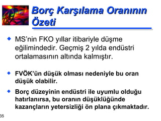 Borç Karşılama Oranının Özeti FVÖK’ün düşük olması nedeniyle bu oran düşük olabilir. Borç düzeyinin endüstri ile uyumlu olduğu hatırlanırsa, bu oranın düşüklüğünde kazançların yetersizliği ön plana çıkmaktadır. MS’nin FKO yıllar itibariyle düşme eğilimindedir. Geçmiş 2 yılda endüstri ortalamasının altında kalmıştır. 