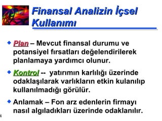 Finansal Analizin İçsel Kullanımı Plan   – Mevcut finansal durumu ve potansiyel fırsatları değelendirilerek planlamaya yardımcı olunur. Kontrol   --  yatırımın karlılığı üzerinde odaklaşılarak varlıkların etkin kulanılıp kullanılmadığı görülür. Anlamak – Fon arz edenlerin firmayı nasıl algıladıkları üzerinde odaklanılır. 