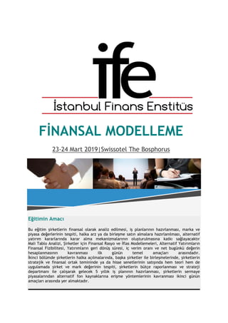 FİNANSAL MODELLEME
23-24 Mart 2019|Swissotel The Bosphorus
Eğitimin Amacı
Bu eğitim şirketlerin finansal olarak analiz edilmesi, iş planlarının hazırlanması, marka ve
piyasa değerlerinin tespiti, halka arz ya da birleşme satın almalara hazırlanılması, alternatif
yatırım kararlarında karar alma mekanizmalarının oluşturulmasına katkı sağlayacaktır
Mali Tablo Analizi, Şirketler için Finansal Rasyo ve İflas Modellemeleri, Alternatif Yatırımların
Finansal Fizibilitesi, Yatırımların geri dönüş süresi, iç verim oranı ve net bugünkü değerin
hesaplanmasının kavranması ilk günün temel amaçları arasındadır.
İkinci bölümde şirketlerin halka açılmalarında, başka şirketler ile birleşmelerinde, şirketlerin
stratejik ve finansal ortak temininde ya da hisse senetlerinin satışında hem teori hem de
uygulamada şirket ve mark değerinin tespiti, şirketlerin bütçe raporlanması ve strateji
departmanı ile çalışarak gelecek 5 yıllık iş planının hazırlanması, şirketlerin sermaye
piyasalarından alternatif fon kaynaklarına erişme yöntemlerinin kavranması ikinci günün
amaçları arasında yer almaktadır.
___________________________________________________
 