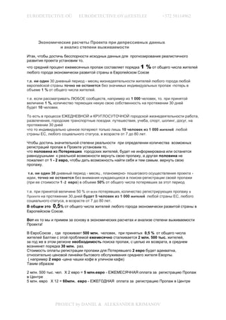EURODETECTIVE OÜ           EURODETECTIVE.OY@EESTI.EE                   +372 58114962




     Экономические расчеты Проекта при депрессивных данных
              и анализ степени выживаемости

Итак, чтобы достичь бесспорности исходных данных для прогнозирования реалистичного
развития проекта установим то,
что средний процент ежемесячных пропаж составляет порядка 1 % от общего числа жителей
любого города экономически развитой страны в Европейском Союзе

т,е. ни один 30 дневный период - месяц жизнедеятельности жителей любого города любой
европейской страны точно не останется без значимых индивидуальных пропаж -потерь в
объеме 1 % от общего числа жителей.

т.е. если рассматривать ЛЮБОЕ сообществ, например из 1 000 человек, то. при принятой
величине 1 %, количество теряющих некую свою собственность на протяжении 30 дней
будет 10 человек.

То есть в процессе ЕЖЕДНЕВНОЙ и КРУГЛОСУТОЧНОЙ городской жизнедеятельности работа,
развлечения, городские транспортные поездки. путешествия, учеба, спорт, шопинг, досуг, на
протяжении 30 дней
что то индивидуально ценное потеряют только лишь 10 человек из 1 000 жителей любой
страны ЕС, любого социального статуса, в возрасте от 7 до 80 лет .

Чтобы достичь значительной степени реальности при определении количества возможных
регистраций пропаж в Проекте установим то,
что половина из Потерявших городских жителей, будет не информирована или останется
равнодушными к реальной возможности вернуть свою пропажу, а другая половина не
пожалеет от 1 - 2 евро, чтобы дать возможность найти себя и тем самым. вернуть свою
пропажу.

 т.е. ни один 30 дневный период - месяц , планомерно- пошагового осуществления проекта -
идеи, точно не останется без внимания нуждающихся в поиске-регистрации своей пропажи
(при ее стоимости 1 -2 евро) в объеме 50% от общего числа потерявших за этот период

т.е. при принятой величине 50 % от всех потерявших, количество регистрирующих пропажу в
Проекте на протяжении 30 дней будет 5 человек из 1 000 жителей любой страны ЕС, любого
социального статуса, в возрасте от 7 до 80 лет.
В общем это 0,5% от общего числа жителей любого города экономически развитой страны в
Европейском Союзе.

Вот их то мы и примем за основу в экономических расчетах и анализе степени выживаемости
Проекта!

В ЕвроСоюзе , где проживает 500 млн. человек, при принятых 0,5 % от общего числа
жителей Балтии с этой проблемой ежемесячно сталкивается 2 млн. 500 тыс. жителей,
за год же в этом регионе необходимость поиска пропаж, с целью их возврата, в среднем
возникнет порядка 30 млн. раз.
Стоимость оплаты регистрации пропажи для Потерявшего 2 евро будет адекватна,
относительно ценовой линейки бытового обслуживания среднего жителя Еворпы.
 ( например 2 евро -цена чашки кофе в уличном кафе)
Таким образом

2 млн. 500 тыс. чел. Х 2 евро = 5 млн.евро - ЕЖЕМЕСЯЧНАЯ оплата за регистрацию Пропаж
в Центре
5 млн. евро Х 12 = 60млн. евро - ЕЖЕГОДНАЯ оплата за регистрацию Пропаж в Центре




               PROJECT by DANIIL & ALEKSANDER KRIMANOV
 