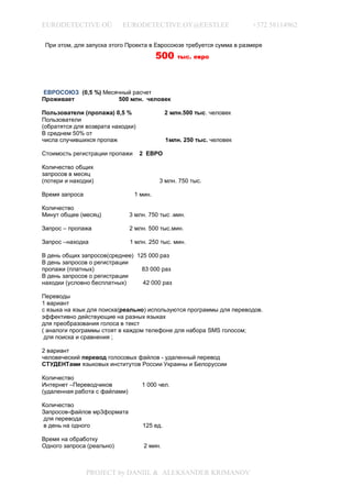 EURODETECTIVE OÜ           EURODETECTIVE.OY@EESTI.EE                  +372 58114962

 При этом, для запуска этого Проекта в Евросоюзе требуется сумма в размере
                                         500     тыс. евро




ЕВРОСОЮЗ (0,5 %) Месячный расчет
Проживает             500 млн. человек

Пользователи (пропажа) 0,5 %                 2 млн.500 тыс. человек
Пользователи
(обратятся для возврата находки)
В среднем 50% от
числа случившихся пропаж                     1млн. 250 тыс. человек

Стоимость регистрации пропажи      2 ЕВРО

Количество общих
запросов в месяц
(потери и находки)                       3 млн. 750 тыс.

Время запроса                   1 мин.

Количество
Минут общее (месяц)            3 млн. 750 тыс .мин.

Запрос – пропажа               2 млн. 500 тыс.мин.

Запрос –находка                1 млн. 250 тыс. мин.

В день общих запросов(среднее) 125 000 раз
В день запросов о регистрации
пропажи (платных)               83 000 раз
В день запросов о регистрации
находки (условно бесплатных)     42 000 раз

Переводы
1 вариант
с языка на язык для поиска(реально) используются программы для переводов.
эффективно действующие на разных языках
для преобразования голоса в текст
( аналоги программы стоят в каждом телефоне для набора SMS голосом;
 для поиска и сравнения ;

2 вариант
человеческий перевод голосовых файлов - удаленный перевод
СТУДЕНТами языковых институтов России Украины и Белоруссии

Количество
Интернет –Переводчиков             1 000 чел.
(удаленная работа с файлами)

Количество
Запросов-файлов мр3формата
для перевода
в день на одного                   125 ед.

Время на обработку
Одного запроса (реально)            2 мин.



                PROJECT by DANIIL & ALEKSANDER KRIMANOV
 