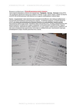 EURODETECTIVE OÜ           EURODETECTIVE.OY@EESTI.EE                  +372 58114962


Формула изобретения - Способ разноязычного поиска -
 была зарегистрирована в Патентных ведомствах Германии, Англии, Эстонии летом 2012.
 На основании сделанных Патентных заявок в течении 12 мес. можно подать заявки на защиту
этой ИС (Интеллектуальная Собственность) и в других необходимых странах мира.

Проект поддерживает свою монопольную конкурентоспособность при помощи изобретения -
Способ Централизованного разноязычного поиска- и освоения продукта, который являются
новым не только для регионального бизнеса Проекта, но и для мирового рынка в целом.
Организатор проекта выступает пионером новых для рынка услуг, которые предназначены для
удовлетворения потребностей и давно ожидаемы потенциальными потребителями. Будучи
таким пионером, предприятие имеет возможность по сути создать новый рынок и закрепить на
нем свою инновационную монополию патентами на изобретения для технической структуры
нововведения в виде способа разноязычного поиска.




              PROJECT by DANIIL & ALEKSANDER KRIMANOV
 
