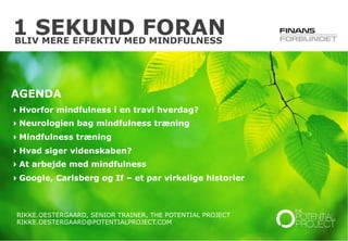 © The Potential Project. All rights reserved.
1 SEKUND FORAN
RIKKE.OESTERGAARD, SENIOR TRAINER, THE POTENTIAL PROJECT
RIKKE.OESTERGAARD@POTENTIALPROJECT.COM
AGENDA
 Hvorfor mindfulness i en travl hverdag?
 Neurologien bag mindfulness træning
 Mindfulness træning
 Hvad siger videnskaben?
 At arbejde med mindfulness
 Google, Carlsberg og If – et par virkelige historier
BLIV MERE EFFEKTIV MED MINDFULNESS
 