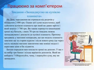 Завдання «Заощаджуємо на купівлю
планшета».
На День народження ви отримали від родичів у
подарунок 2 000 грн. Однак цієї суми недостатньо, щоб
здійснити купівлю планшета про який ви давно мрієте і
який коштує 3 700 грн. Ви також отримуєте кишенькові
гроші від батьків, з яких 70 грн на тиждень можна
заощаджувати і докласти до купівлі планшета. Причому
продавець у магазині попередив, що цю модель планшета
завезено ще за старим курсом і після нового року (це через
шість місяців) магазин завозитиме вже новіші моделі і
перегляне ціни в бік підняття.
Батьки порадили вам покласти гроші на депозит. У вас є
на вибір три банки і кілька варіантів депозитів. Який ви
виберете ? Обґрунтуйте, чому, і порахуйте суму, яку ви
заощадите.
Працюємо за комп’ютером
 