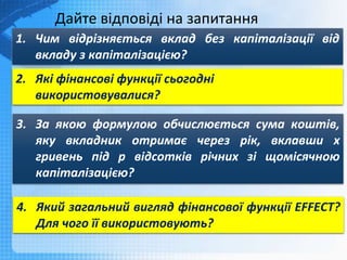 Дайте відповіді на запитання
1. Чим відрізняється вклад без капіталізації від
вкладу з капіталізацією?
2. Які фінансові функції сьогодні
використовувалися?
3. За якою формулою обчислюється сума коштів,
яку вкладник отримає через рік, вклавши х
гривень під р відсотків річних зі щомісячною
капіталізацією?
4. Який загальний вигляд фінансової функції EFFECT?
Для чого її використовують?
 
