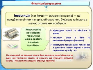 Фінансові розрахунки
Інвестиція (лат invest — вкладення коштів) — це
придбання цінних паперів, обладнання, будівель та іншого з
метою отримання прибутків
 відкладати гроші та зберігати їх
удома
 покласти гроші в банк на
депозитний рахунок (депозит)
 інвестувати гроші в цінні папери або
в діяльність певної фірми з метою
отримання п р и б у т к у
На покладені на депозит кошти банк виплачує певні відсотки за
один рік тримання коштів на рахунку, що збільшує вкладені
кошти, і тим самим вкладник отримує прибуток
Якщо людина
хоче зібрати
гроші, то це
можна зробити
кількома
способами:
 