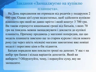 Завдання «Заощаджуємо на купівлю
планшета».
На День народження ви отримали від родичів у подарунок 2
000 грн. Однак цієї суми недостатньо, щоб здійснити купівлю
планшета про який ви давно мрієте і який коштує 3 700 грн.
Ви також отримуєте кишенькові гроші від батьків, з яких 70
грн на тиждень можна заощаджувати і докласти до купівлі
планшета. Причому продавець у магазині попередив, що цю
модель планшета завезено ще за старим курсом і після нового
року (це через шість місяців) магазин завозитиме вже новіші
моделі і перегляне ціни в бік підняття.
Батьки порадили вам покласти гроші на депозит. У вас є на
вибір три банки і кілька варіантів депозитів. Який ви
виберете ? Обґрунтуйте, чому, і порахуйте суму, яку ви
заощадите.
 