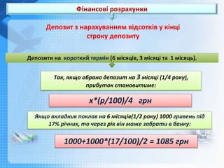 Фінансові розрахунки
Депозити на короткий термін (6 місяців, 3 місяці та 1 місяць).
Так, якщо обрано депозит на 3 місяці (1/4 року),
прибуток становитиме:
х*(р/100)/4 грн
Депозит з нарахуванням відсотків у кінці
строку депозиту
Якщо вкладник поклав на 6 місяців(1/2 року) 1000 гривень під
17% річних, то через рік він може забрати в банку:
1000+1000*(17/100)/2 = 1085 грн
 