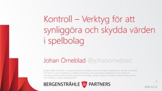 Kontroll – Verktyg för att
synliggöra och skydda värden
i spelbolag
Johan Örneblad @johanorneblad
2016-12-15
Bergenstråhle & Partners is a leading Swedish consultancy firm in innovation management. We are a niched IP
firm with our core competence in intellectual property, law and business development. Our clients are
innovation driven business that through their technology, design, brands or business models want to achieve
and maintain a unique market position.
1
 