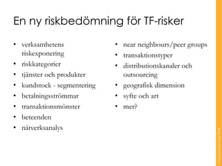 En ny riskbedömning för TF-risker
• verksamhetens
riskexponering
• riskkategorier
• tjänster och produkter
• kundstock - segmentering
• betalningsströmmar
• transaktionsmönster
• beteenden
• nätverksanalys
• near neighbours/peer groups
• transaktionstyper
• distributionskanaler och
outsourcing
• geografisk dimension
• syfte och art
• mer?
©TranscendentGroupSverigeAB2016
 