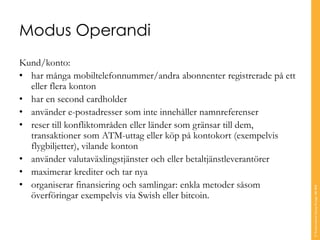 Modus Operandi
Kund/konto:
• har många mobiltelefonnummer/andra abonnenter registrerade på ett
eller flera konton
• har en second cardholder
• använder e-postadresser som inte innehåller namnreferenser
• reser till konfliktområden eller länder som gränsar till dem,
transaktioner som ATM-uttag eller köp på kontokort (exempelvis
flygbiljetter), vilande konton
• använder valutaväxlingstjänster och eller betaltjänstleverantörer
• maximerar krediter och tar nya
• organiserar finansiering och samlingar: enkla metoder såsom
överföringar exempelvis via Swish eller bitcoin.
©TranscendentGroupSverigeAB2016
 