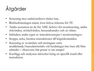 Åtgärder
• Screening mot sanktionslistor räcker inte.
• Riskbedömningen måste även belysa riskerna för TF.
• Andra scenarion än de för AML behövs för monitorering, andra
riskvärden, tröskelvärden, beteendeanalys och så vidare.
• Inkludera andra typer av transaktionstyper i monitoreringen.
• Stoppa, neka, bromsa transaktioner till högriskområden.
• Screening av avsändare och mottagare samt
meddelande/transaktionsinfo vid betalningar inte bara till/från
utlandet – observera: här pratar vi om tempo!
• Kartlägg och analysera nätverket kring en specifik kund eller
transaktion.
©TranscendentGroupSverigeAB2016
 