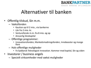 Alternativer til banken
• Offentlig tilskud, lån m.m.
– Vækstfonden
• Kaution op til 2 mio., via bankerne
• Lån fra 2 mio. kr.
• Venturefonde m.m. fra 8 mio. og op
• Ansvarlig lånekapital
– Offentlige programmer:
• Innovationsfonden, Markedsmodningsfonden, Innobooster og mange
flere
– Halv offentlige muligheder
• Fx Syddansk Teknologisk Innovation. Kommer med kapital, lån og viden
• Investorer / business angels
– Specielt virksomheder med vækst muligheder
 