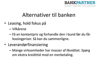 Alternativer til banken
• Leasing, hold fokus på
– Vilkårene
– Få en kontantpris og forhandle den i bund før du får
leasingpriser. Så kan du sammenligne.
• Leverandørfinansiering
– Mange virksomheder har masser af likviditet. Spørg
om ekstra kredittid mod en merbetaling.
 