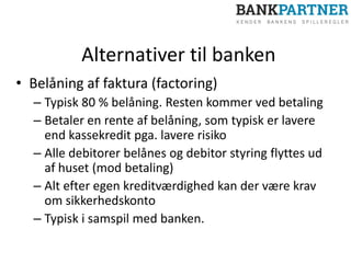 Alternativer til banken
• Belåning af faktura (factoring)
– Typisk 80 % belåning. Resten kommer ved betaling
– Betaler en rente af belåning, som typisk er lavere
end kassekredit pga. lavere risiko
– Alle debitorer belånes og debitor styring flyttes ud
af huset (mod betaling)
– Alt efter egen kreditværdighed kan der være krav
om sikkerhedskonto
– Typisk i samspil med banken.
 