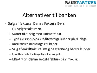 Alternativer til banken
• Salg af faktura. Dansk Faktura Børs
– Du sælger fakturaen.
– Svarer til et salg med kontantrabat.
– Typisk kurs 99,5 på kreditværdige kunder på 30 dage.
– Kreditrisiko overdrages til køber
– Salg af enkeltfaktura. Vælg de største og bedste kunder.
– I sætter selv betingelser for salget.
– Effektiv prisdannelse optil faktura på 2 mio. kr.
 