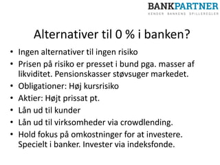 Alternativer til 0 % i banken?
• Ingen alternativer til ingen risiko
• Prisen på risiko er presset i bund pga. masser af
likviditet. Pensionskasser støvsuger markedet.
• Obligationer: Høj kursrisiko
• Aktier: Højt prissat pt.
• Lån ud til kunder
• Lån ud til virksomheder via crowdlending.
• Hold fokus på omkostninger for at investere.
Specielt i banker. Invester via indeksfonde.
 