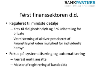 Først finanssektoren d.d.
• Reguleret til mindste detalje
– Krav til rådighedsbeløb og 5 % udbetaling for
private
– Værdisætning af aktiver præciseret af
Finanstilsynet uden mulighed for individuelle
hensyn
• Fokus på systematisering og automatisering
– Færrest mulig ansatte
– Masser af registrering af kundedata
 