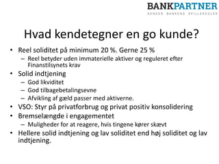Hvad kendetegner en go kunde?
• Reel soliditet på minimum 20 %. Gerne 25 %
– Reel betyder uden immaterielle aktiver og reguleret efter
Finanstilsynets krav
• Solid indtjening
– God likviditet
– God tilbagebetalingsevne
– Afvikling af gæld passer med aktiverne.
• VSO: Styr på privatforbrug og privat positiv konsolidering
• Bremselængde i engagementet
– Muligheder for at reagere, hvis tingene kører skævt
• Hellere solid indtjening og lav soliditet end høj soliditet og lav
indtjening.
 