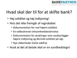 Hvad skal der til for at skifte bank?
• Høj soliditet og høj indtjening!
• Hvis det ikke fremgår af regnskabet
• Dokumentation for reel højere soliditet
• En velbeskrevet virksomhedsbeskrivelse
• Dokumentation for ændringer som sandsynliggør
højere indtjening og dermed soliditet på sigt.
• Nye sikkerheder (helst udefra)
• Husk at det at betale skat er en sundhedstegn!
 