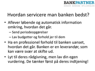 Hvordan servicere man banken bedst?
• Aflever løbende og automatisk information
omkring, hvordan det går.
– Send periodeopgørelser
– Lav budgetter og forhold jer til dem
• Ha en professionel forhold til banken uanset,
hvordan det går. Banken er en leverandør, som
kan være svær at skifte ud.
• Lyt til deres rådgivning, men lav din egen
vurdering. De tænker først på deres indtjening!
 