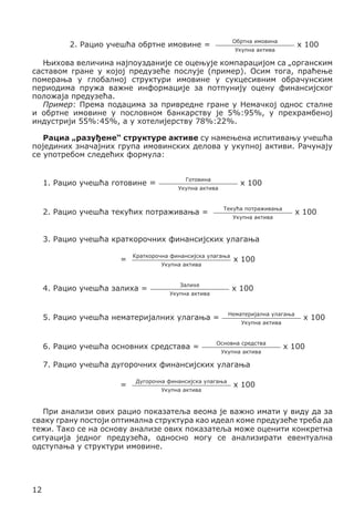Обртна имовина

2. Рацио учешћа обртне имовине =

x 100

Укупна актива

Њихова величина најпоузданије се оцењује компарацијом са „органским
саставом гране у којој предузеће послује (пример). Осим тога, праћење
померања у глобалној структури имовине у сукцесивним обрачунским
периодима пружа важне информације за потпунију оцену финансијског
положаја предузећа.
Пример: Према подацима за привредне гране у Немачкој однос сталне
и обртне имовине у пословном банкарству је 5%:95%, у прехрамбеној
индустрији 55%:45%, а у хотелијерству 78%:22%.
Рациа „разуђене“ структуре активе су намењена испитивању учешћа
појединих значајних група имовинских делова у укупној активи. Рачунају
се употребом следећих формула:
1. Рацио учешћа готовине =

Готовина

x 100

Укупна актива

Текућа потраживања

2. Рацио учешћа текућих потраживања =

x 100

Укупна актива

3. Рацио учешћа краткорочних финансијских улагања
=

Краткорочна финансијска улагања
Укупна актива

4. Рацио учешћа залиха =

Залихе

x 100

Укупна актива

Нематеријална улагања

5. Рацио учешћа нематеријалних улагања =
6. Рацио учешћа основних средстава =

x 100

Укупна актива

Основна средства
Укупна актива

x 100

x 100

7. Рацио учешћа дугорочних финансијских улагања
=

Дугорочна финансијска улагања
Укупна актива

x 100

При анализи ових рацио показатеља веома је важно имати у виду да за
сваку грану постоји оптимална структура као идеал коме предузеће треба да
тежи. Тако се на основу анализе ових показатеља може оценити конкретна
ситуација једног предузећа, односно могу се анализирати евентуална
одступања у структури имовине.

12

 