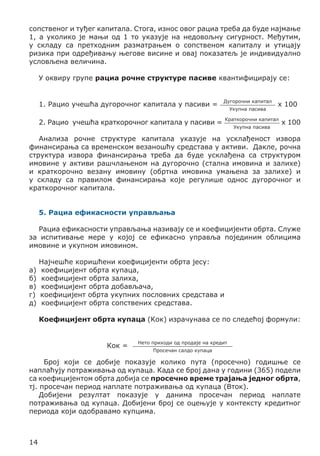 сопственог и туђег капитала. Стога, износ овог рациа треба да буде најмање
1, а уколико је мањи од 1 то указује на недовољну сигурност. Међутим,
у складу са претходним разматрањем о сопственом капиталу и утицају
ризика при одређивању његове висине и овај показатељ је индивидуално
условљена величина.
У оквиру групе рациа рочне структуре пасиве квантифицирају се:
1. Рацио учешћа дугорочног капитала у пасиви =

Дугорочни капитал

2. Рацио учешћа краткорочног капитала у пасиви =

Краткорочни капитал

Укупна пасива
Укупна пасива

x 100
x 100

Анализа рочне структуре капитала указује на усклађеност извора
финансирања са временском везаношћу средстава у активи. Дакле, рочна
структура извора финансирања треба да буде усклађена са структуром
имовине у активи рашчлањеном на дугорочно (стална имовина и залихе)
и краткорочно везану имовину (обртна имовина умањена за залихе) и
у складу са правилом финансирања које регулише однос дугорочног и
краткорочног капитала.
5. Рациа ефикасности управљања
Рациа ефикасности управљања називају се и коефицијенти обрта. Служе
за испитивање мере у којој се ефикасно управља појединим облицима
имовине и укупном имовином.
а)
б)
в)
г)
д)

Најчешће коришћени коефицијенти обрта јесу:
коефицијент обрта купаца,
коефицијент обрта залиха,
коефицијент обрта добављача,
коефицијент обрта укупних пословних средстава и
коефицијент обрта сопствених средстава.
Коефицијент обрта купаца (Кок) израчунава се по следећој формули:
Кок =

Нето приходи од продаје на кредит
Просечан салдо купаца

Број који се добије показује колико пута (просечно) годишње се
наплаћују потраживања од купаца. Када се број дана у години (365) подели
са коефицијентом обрта добија се просечно време трајања једног обрта,
тј. просечан период наплате потраживања од купаца (Вток).
Добијени резултат показује у данима просечан период наплате
потраживања од купаца. Добијени број се оцењује у контексту кредитног
периода који одобравамо купцима.

14

 