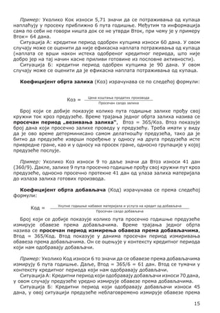 Пример: Уколико Кок износи 5,71 значи да се потраживања од купаца
наплаћују у просеку приближно 6 пута годишње. Међутим та информација
сама по себи не говори ништа док се не утврди Вток, при чему је у примеру
Вток= 64 дана.
Ситуација А: кредитни период одобрен купцима износи 60 дана. У овом
случају може се оценити да није ефикасна наплата потраживања од купаца
(наплата се врши након истека одобреног кредитног периода, што није
добро јер на тај начин касне приливи готовине из пословне активности).
Ситуација Б: кредитни период одобрен купцима је 90 дана. У овом
случају може се оценити да је ефикасна наплата потраживања од купаца.
Коефицијент обрта залиха (Коз) израчунава се по следећој формули:
Коз =

Цена коштања продатих производа
Просечан салдо залиха

Број који се добије показује колико пута годишње залихе прођу свој
кружни ток кроз предузеће. Време трајања једног обрта залиха назива се
просечан период „везивања залиха“, Втоз = 365/Коз. Втоз показује
број дана који просечно залихе проведу у предузећу. Треба имати у виду
да је ово време детерминисано самом делатношћу предузећа, тако да је
битно да предузеће изврши поређење у односу на друга предузећа исте
привредне гране, као и у односу на просек гране, односно групације у којој
предузеће послује.
Пример: Уколико Коз износи 9 то даље значи да Втоз износи 41 дан
(360/9). Дакле, залихе 9 пута просечно годишње прођу свој кружни пут кроз
предузеће, односно просечно протекне 41 дан од улаза залиха материјала
до излаза залиха готових производа.
Коефицијент обрта добављача (Код) израчунава се према следећој
формули:
Код =

Укупне годишње набавке материјала и услуга на кредит од добављача
Просечан салдо добављача

Број који се добије показује колико пута просечно годишње предузеће
измирује обавезе према добављачима. Време трајања једног обрта
назива се просечан период измирења обавеза према добављачима,
Втод = 365/Код. Втод показује у данима просечан период измиривања
обавеза према добављачима. Он се оцењује у контексту кредитног периода
који нам одобравају добављачи.
Пример: Уколико Код износи 6 то значи да се обавезе према добављачима
измирују 6 пута годишње. Даље, Втод = 365/6 = 61 дан. Втод се тумачи у
контексту кредитног периода који нам одобравају добављачи.
Ситуација А: Кредитни период који одобравају добављачи износи 70 дана,
у овом случају предузеће уредно измирује обавезе према добављачима.
Ситуација Б: Кредитни период који одобравају добављачи износи 45
дана, у овој ситуацији предузеће неблаговремено измирује обавезе према
15

 