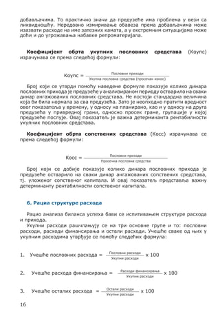 добављачима. То практично значи да предузеће има проблема у вези са
ликвидношћу. Нередовно измиривање обавеза према добављачима може
изазвати расходе на име затезних камата, а у екстремним ситуацијама може
доћи и до угрожавања набавке репроматеријала.
Коефицијент обрта укупних пословних
израчунава се према следећој формули:
Коупс =

средстава

(Коупс)

Пословни приходи
Укупна пословна средства (просечан износ)

Број који се утврди помоћу наведене формуле показује колико динара
пословних прихода је предузеће у анализираном периоду остварило на сваки
динар ангажованих пословних средстава. Не постоји стандардна величина
која би била нормала за сва предузећа. Зато је неопходно пратити вредност
овог показатеља у времену, у односу на планирано, као и у односу на друга
предузећа у привредној грани, односно просек гране, групације у којој
предузеће послује. Овај показатељ је важна детерминанта рентабилности
укупних пословних средстава.
Коефицијент обрта сопствених средстава (Косс) израчунава се
према следећој формули:
Косс =

Пословни приходи
Просечна пословна средства

Број који се добије показује колико динара пословних прихода је
предузеће остварило на сваки динар ангажованих сопствених средстава,
тј. уложеног сопственог капитала. И овај показатељ представља важну
детерминанту рентабилности сопственог капитала.
6. Рациа структуре расхода
Рацио анализа биланса успеха бави се испитивањем структуре расхода
и прихода.
Укупни расходи рашчлањују се на три основне групе и то: пословни
расходи, расходи финансирања и остали расходи. Учешће сваке од њих у
укупним расходима утврђује се помоћу следећих формула:
1.	 Учешће пословних расхода =

Пословни расходи
Укупни расходи

2.	

Учешће расхода финансирања =

3.	

Учешће осталих расхода =

16

x 100

Расходи финансирања
Укупни расходи

Остали расходи
Укупни расходи

x 100

x 100

 
