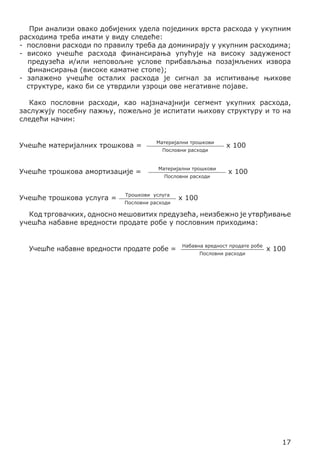 При анализи овако добијених удела појединих врста расхода у укупним
расходима треба имати у виду следеће:
- пословни расходи по правилу треба да доминирају у укупним расходима;
- високо учешће расхода финансирања упућује на високу задуженост
предузећа и/или неповољне услове прибављања позајмљених извора
финансирања (високе каматне стопе);
- запажено учешће осталих расхода је сигнал за испитивање њихове
структуре, како би се утврдили узроци ове негативне појаве.
	
Како пословни расходи, као најзначајнији сегмент укупних расхода,
заслужују посебну пажњу, пожељно је испитати њихову структуру и то на
следећи начин:
Учешће материјалних трошкова =
Учешће трошкова амортизације =
Учешће трошкова услуга =

Материјални трошкови
Пословни расходи

Материјални трошкови
Пословни расходи

Трошкови услуга
Пословни расходи

x 100
x 100

x 100

Код трговачких, односно мешовитих предузећа, неизбежно је утврђивање
учешћа набавне вредности продате робе у пословним приходима:
	
Учешће набавне вредности продате робе =

Набавна вредност продате робе
Пословни расходи

x 100

17

 