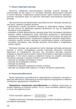 7. Рациа структуре прихода
Аналогно наведеном рашчлањивању расхода, укупни приходи се
сегментирају на три групе и то: пословни приходи, финансијски приходи
и остали приходи. Утврђивање процентуалног удела поменутих прихода у
укупним приходима врши се аналогно претходно анализираној структури
расхода.
При аналитичкој интерпретацији структуре укупних прихода значајно је,
пре свега, уважити следећа сазнања:
- доминантно учешће пословних прихода је уобичајена појава, будући
да они потичу из обављања редовне делатности за коју је предузеће
основано и регистровано;
- запажено учешће финансијских прихода може бити последица претерано
високог нивоа ликвидности (који омогућује дугорочно и краткорочно
пласирање готовине и остваривање прихода по том основу) или резултат
рационалног финансијског управљања слободним новчаним средствима;
- значајно учешће осталих прихода је неуобичајена појава у регуларним
условима пословања, која захтева детаљно испитивања и утврђивања
њених узрока.
Пословни приходи као доминантна група прихода захтевају детаљнију
анализу у смислу сагледавања њихове структуре (рачунски поступак
идентичан је спроведеном поступку код пословних расхода, односно
утврђује се процентуално учешће главних категорија у структури пословних
прихода). У том смислу важно је обратити пажњу на следеће категорије
пословних прихода и њихово учешће у укупним приходима:
- приходи од продаје производа и услуга,
- приходи од активирања учинака,
- приходи од премија,
- повећање (смањење) вредности залиха учинака,
- приходи од продаје робе (када је у питању трговачко предузеће).
8. Рациа рентабилности
Рацио показатељи рентабилности представљају инструмент контроле и
меру рентабилитета. Уобичајена је њихова подела на парцијалне и глобалне
показатеље зарађивачке способности.
Парцијални показатељи рентабилности се утврђују искључиво на
основу података из биланса успеха. То су: стопа пословног добитка (Сдп)
и стопа нето добитка (Снп).
Стопа пословног добитка =

Пословни добитак
Пословни приходи

x 100

Утврђена величина показује процентуално учешће пословног добитка у
пословним приходима.
18

 