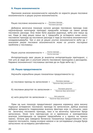 9. Рациа економичности
Приликом анализе економичности најчешће се користе рациа пословне
економичности и рациа укупне економичности.
Рацио пословне економичности =

Пословни приходи
Пословни расходи

Добијена величина показује колико динара пословних прихода (као
најзначајније категорије прихода) предузеће оствари на сваки динар
пословних расхода. Она може бити једнака јединици, већа или мања од
ње. Када је овај рацио мањи од 1 предузеће је остварило нижи износ
пословних прихода од пословних расхода и тада је пословна економичност
незадовољавајућа. Чак и ако је рацио укупне економичности већи од 1
анализом рациа пословне економичности може се уочити постојање
проблема у пословању.

Рацио укупне економичности =

Укупни приходи
Укупни расходи

Интерпретација овог рациа је аналогна интерпретацији претходног, с
тим што је овде реч о укупним уместо пословним приходима и расходима.
Наравно економичност пословања захтева да он буде већи од 1.
10. Рациа продуктивности
Најчешће коришћени рацио показатељи продуктивности су:
а) пословни приход по запосленом =
б) пословни резултат по запосленом =
в) нето резултат по запосленом =

Пословни приходи
Просечан број запослених

Пословни резултат
Просечан број запослених

Нето резултат
Просечан број запослених

Први од њих показује продуктивност радника изражену кроз висину
годишње остварених пословних прихода по запосленом. Дубља анализа
добијене вредности подразумева анализу фактора који су утицали, како
на величину пословних прихода, тако и на величину просечног броја
запослених. Осим тога препоручује се и временска и компаративна
анализа (компарација са сродним предузећима и у односу на просек
гране). Остала два наведена билансна показатеља продуктивности могу
корисно послужити, поред основне намене и за сагледавање утицаја броја
запослених на остварену рентабилност.
20

 