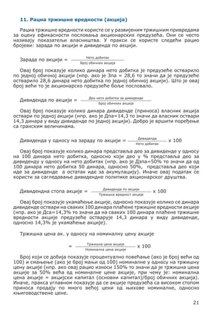 11. Рациа тржишне вредности (акција)
Рациа тржишне вредности користе се у развијеним тржишним привредама
за оцену ефикасности пословања акционарских предузећа. Они се често
називају показатељи власништва. У пракси се користе следећи рацио
бројеви: зарада по акцији и дивиденда по акцији.
Нето добитак

Зарада по акцији =

Број обичних акција

Овај број показује колико динара нето добитка је предузеће остварило
по једној обичној акцији (нпр. ако је Зпа = 28,6 то значи да је предузеће
остварило 28,6 динара нето добитка по једној обичној акцији). Што је овај
број већи то је акционарско предузеће боље пословало.
Део нето добитка за дивиденде

Дивиденда по акцији =

Број обичних акција

Овај број показује колико динара дивиденде (приноса) власник акција
оствари по једној акцији (нпр. ако је Дпа=14,3 то значи да власник оствари
14,3 динара у виду дивиденде по једној акцији). Добро је вршити поређење
са гранским величинама.
Дивиденда у односу на зараду по акцији =

Дивиденда
Нето добитак

x 100

Овај број показује колико динара представља део за дивиденде у односу
на 100 динара нето добитка, односно који део у % представља део за
дивиденду у односу на нето добитак (нпр. ако је Дзпа=50% то значи да од
100 динара нето добитка 50 динара, односно 50%, представља део који
иде за дивиденде а остатак иде за акумулацију). Иначе овај податак се
користи за сагледавање дивидендне политике акционарског друштва.
Дивидендна стопа акције =

Дивиденда по акцији
Тржишна вредност акције

x 100

Овај број показује укамаћење акције, односно показује колико се динара
дивиденде оствари на сваких 100 динара плаћене тржишне вредности акције
(нпр. ако је Дса=14,3% то значи да на сваких 100 динара плаћене тржишне
вредности акције предузеће остварује 14,3 динара у виду дивиденде,
односно 14,3% је укамаћење акције).
Тржишна цена ак. у односу на номиналну цену акције
=

Тржишна цена акције
Номинална цена акције

x 100

Број који се добија показује процентуално повећање (ако је број већи од
100) и смањење (ако је број мањи од 100) номиналне у односу на тржишну
цену акције (нпр. ако овај рацио износи 150% то значи да је тржишна цена
акције за 50% већа од номиналне цене акције, при чему је: номинална
цена акције = акцијски капитал (основни капитал)/број обичних акција).
Иначе, пракса углавном показује да се акције предузећа са високом стопом
приноса продају по много већој цени од њихове номиналне, односно
књиговодствене цене.
21

 